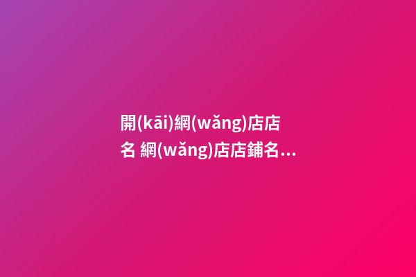 開(kāi)網(wǎng)店店名 網(wǎng)店店鋪名字取名大全